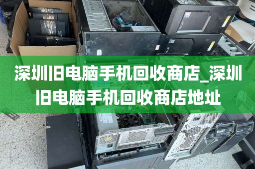 深圳旧电脑手机回收商店_深圳旧电脑手机回收商店地址