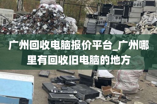 广州回收电脑报价平台_广州哪里有回收旧电脑的地方