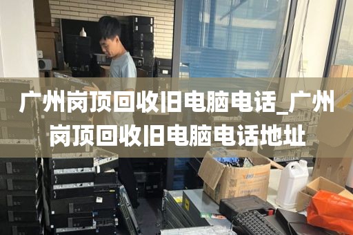 广州岗顶回收旧电脑电话_广州岗顶回收旧电脑电话地址