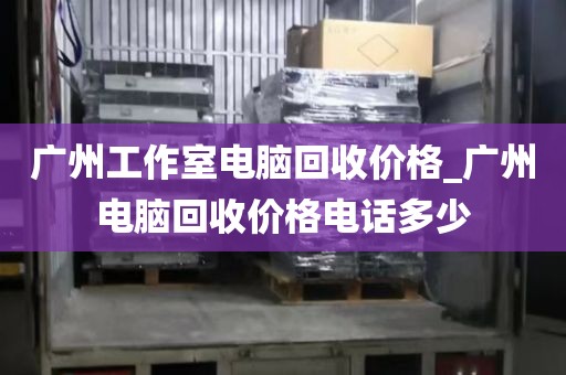 广州工作室电脑回收价格_广州电脑回收价格电话多少