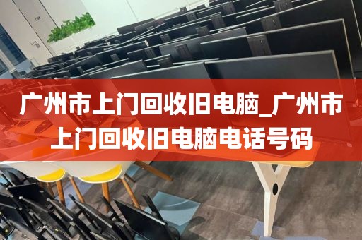 广州市上门回收旧电脑_广州市上门回收旧电脑电话号码