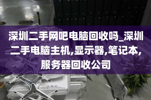 深圳二手网吧电脑回收吗_深圳二手电脑主机,显示器,笔记本,服务器回收公司