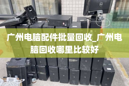 广州电脑配件批量回收_广州电脑回收哪里比较好