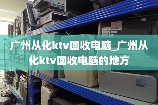 广州从化ktv回收电脑_广州从化ktv回收电脑的地方