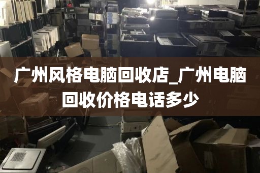 广州风格电脑回收店_广州电脑回收价格电话多少