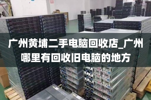 广州黄埔二手电脑回收店_广州哪里有回收旧电脑的地方