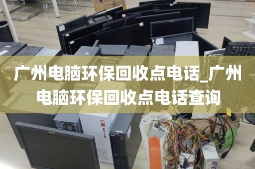 广州电脑环保回收点电话_广州电脑环保回收点电话查询